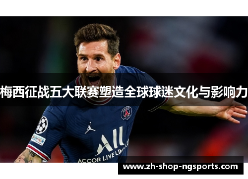 梅西征战五大联赛塑造全球球迷文化与影响力 梅西征战五大联赛塑造全球球迷文化与影响力